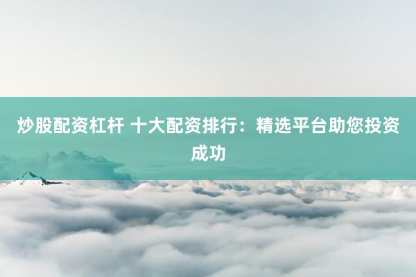 炒股配资杠杆 十大配资排行：精选平台助您投资成功