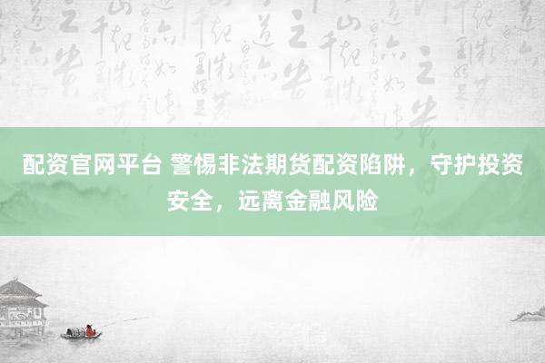 配资官网平台 警惕非法期货配资陷阱，守护投资安全，远离金融风险