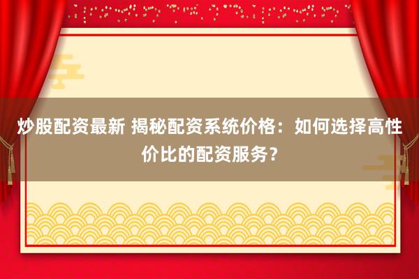 炒股配资最新 揭秘配资系统价格：如何选择高性价比的配资服务？