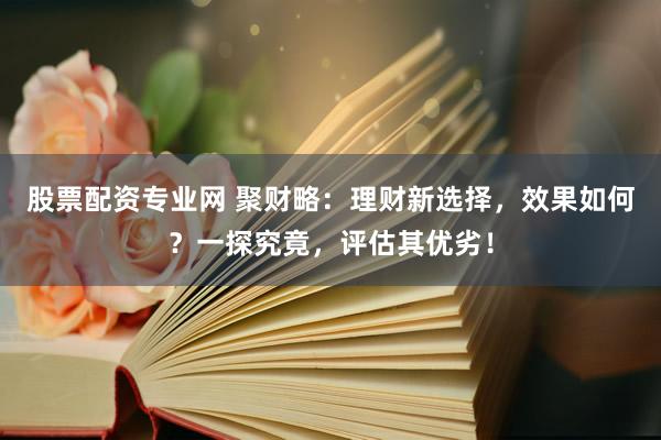 股票配资专业网 聚财略：理财新选择，效果如何？一探究竟，评估其优劣！