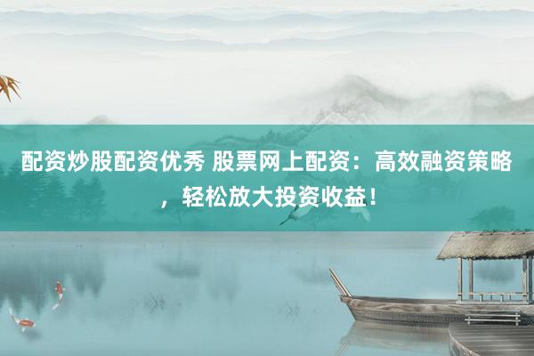 配资炒股配资优秀 股票网上配资：高效融资策略，轻松放大投资收益！