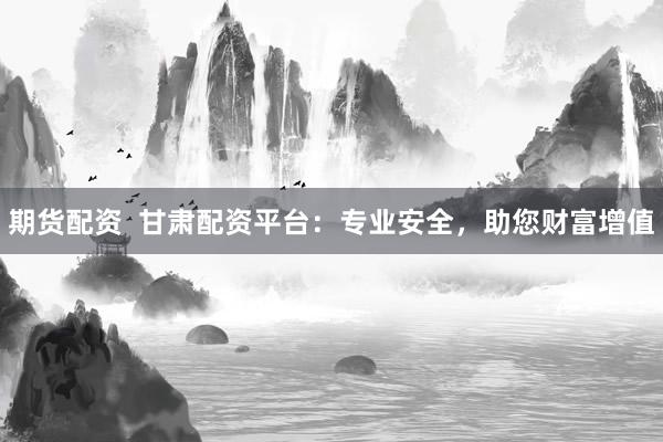 期货配资  甘肃配资平台：专业安全，助您财富增值
