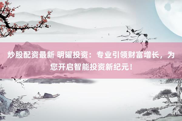 炒股配资最新 明曜投资：专业引领财富增长，为您开启智能投资新纪元！