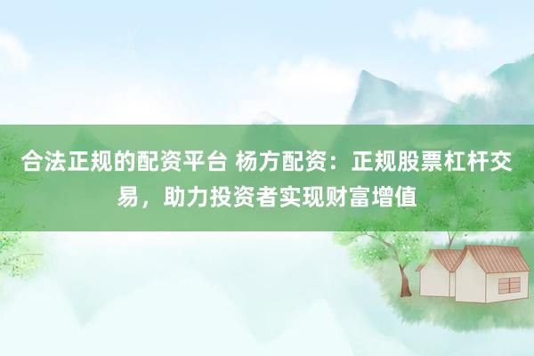 合法正规的配资平台 杨方配资：正规股票杠杆交易，助力投资者实现财富增值