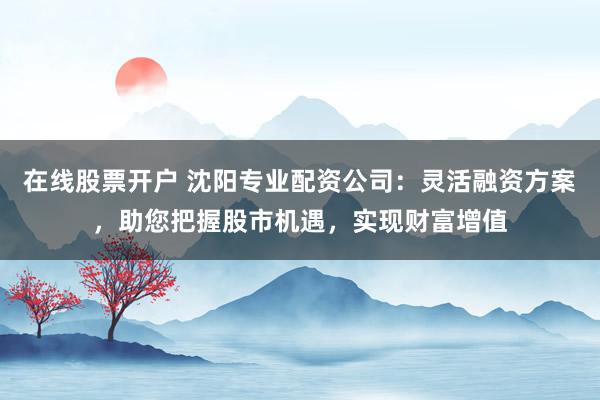 在线股票开户 沈阳专业配资公司：灵活融资方案，助您把握股市机遇，实现财富增值