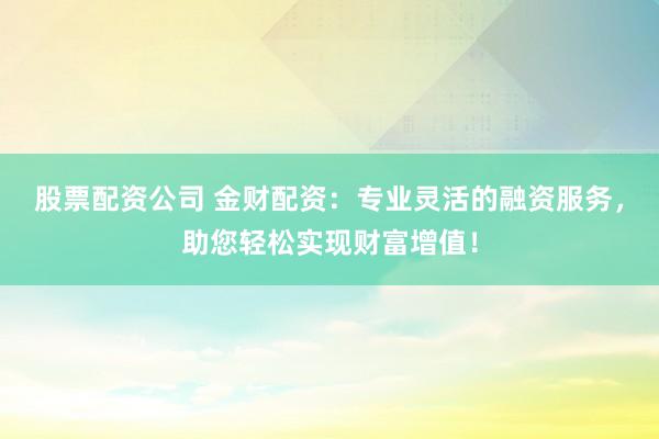 股票配资公司 金财配资：专业灵活的融资服务，助您轻松实现财富增值！
