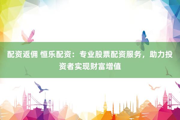 配资返佣 恒乐配资：专业股票配资服务，助力投资者实现财富增值