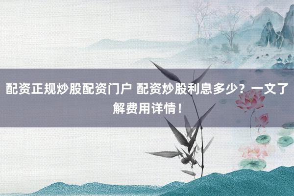 配资正规炒股配资门户 配资炒股利息多少？一文了解费用详情！