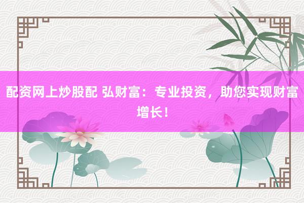 配资网上炒股配 弘财富：专业投资，助您实现财富增长！