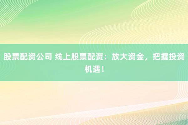 股票配资公司 线上股票配资：放大资金，把握投资机遇！