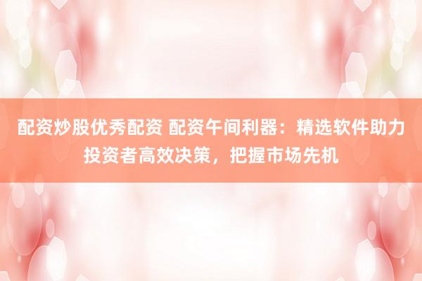 配资炒股优秀配资 配资午间利器：精选软件助力投资者高效决策，把握市场先机