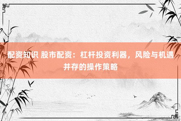 配资知识 股市配资：杠杆投资利器，风险与机遇并存的操作策略