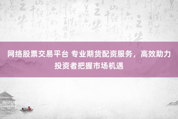 网络股票交易平台 专业期货配资服务，高效助力投资者把握市场机遇