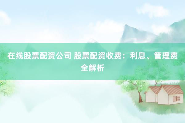 在线股票配资公司 股票配资收费：利息、管理费全解析