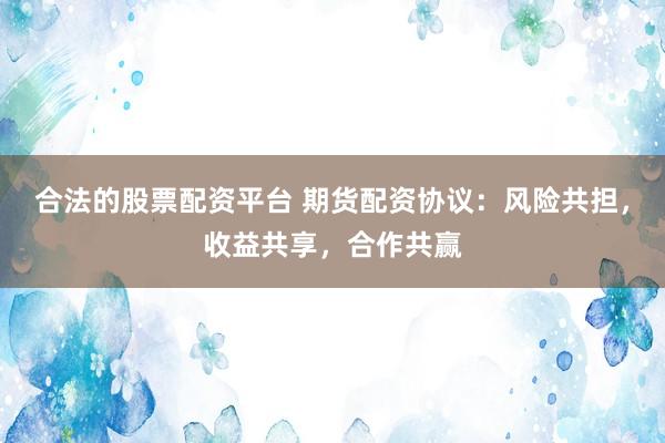 合法的股票配资平台 期货配资协议：风险共担，收益共享，合作共赢