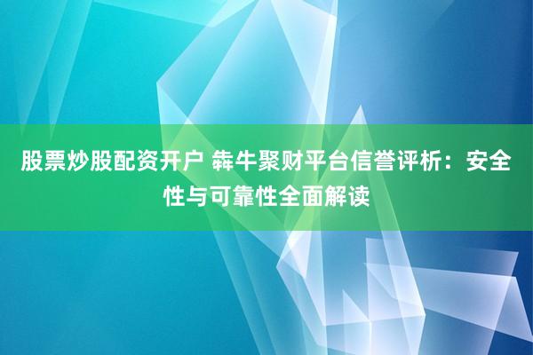 股票炒股配资开户 犇牛聚财平台信誉评析：安全性与可靠性全面解读