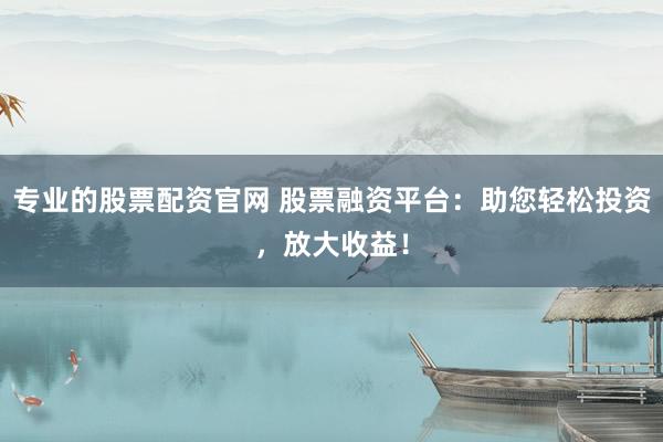 专业的股票配资官网 股票融资平台：助您轻松投资，放大收益！