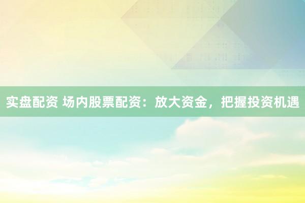 实盘配资 场内股票配资：放大资金，把握投资机遇