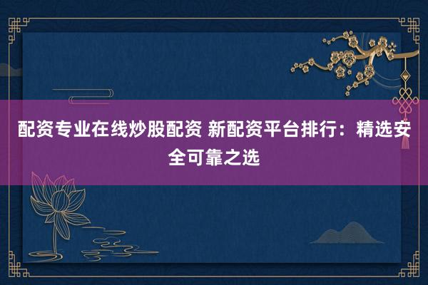 配资专业在线炒股配资 新配资平台排行：精选安全可靠之选
