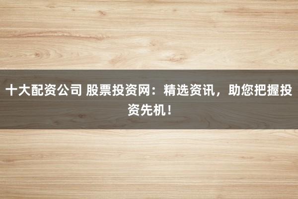 十大配资公司 股票投资网：精选资讯，助您把握投资先机！