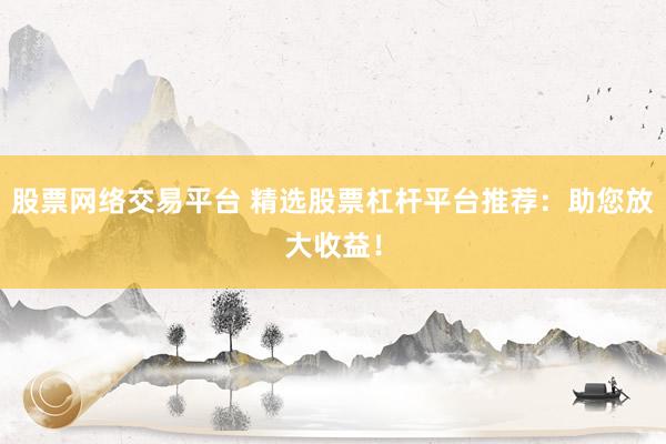 股票网络交易平台 精选股票杠杆平台推荐：助您放大收益！