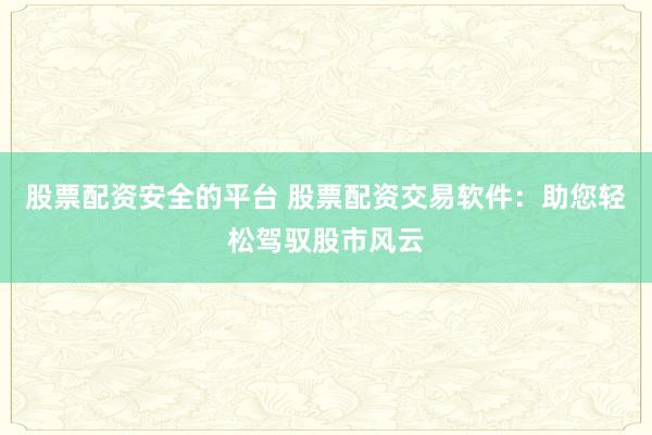 股票配资安全的平台 股票配资交易软件：助您轻松驾驭股市风云