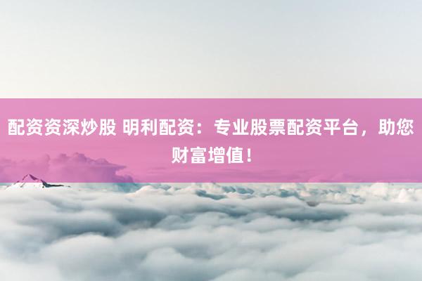 配资资深炒股 明利配资：专业股票配资平台，助您财富增值！
