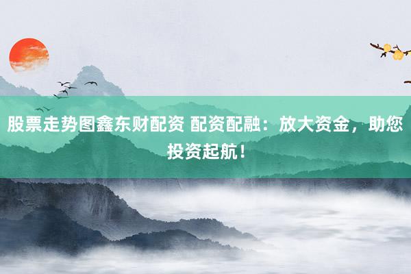 股票走势图鑫东财配资 配资配融：放大资金，助您投资起航！