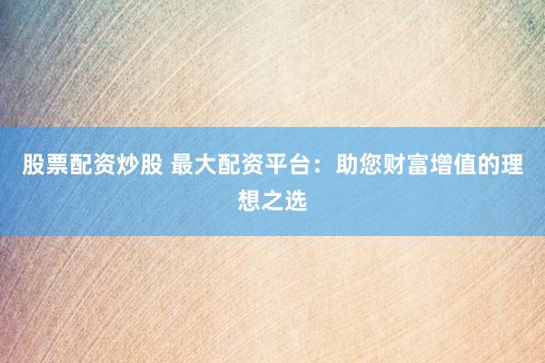 股票配资炒股 最大配资平台：助您财富增值的理想之选