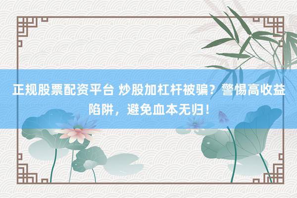 正规股票配资平台 炒股加杠杆被骗？警惕高收益陷阱，避免血本无归！
