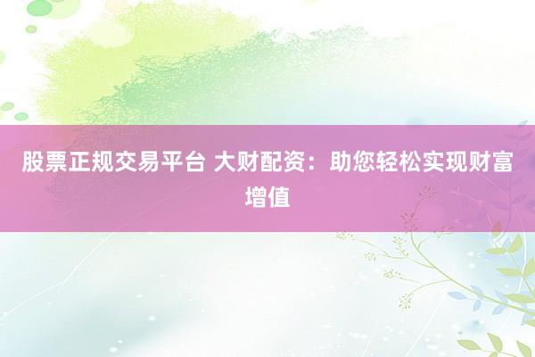 股票正规交易平台 大财配资：助您轻松实现财富增值