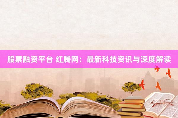 股票融资平台 红腾网：最新科技资讯与深度解读
