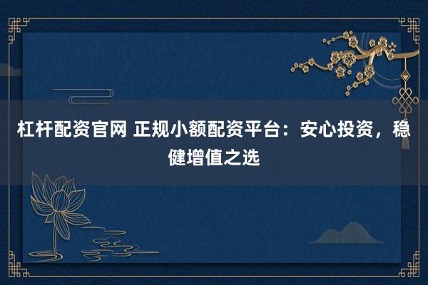 杠杆配资官网 正规小额配资平台：安心投资，稳健增值之选