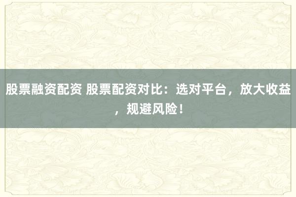 股票融资配资 股票配资对比：选对平台，放大收益，规避风险！