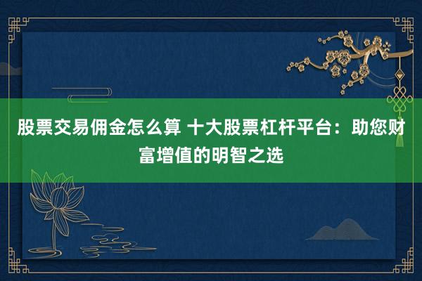 股票交易佣金怎么算 十大股票杠杆平台：助您财富增值的明智之选