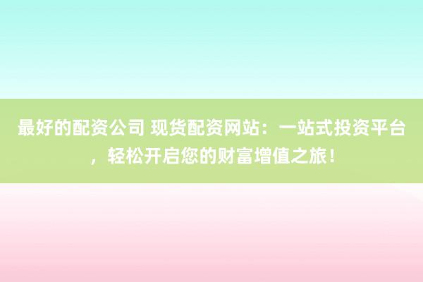 最好的配资公司 现货配资网站：一站式投资平台，轻松开启您的财富增值之旅！