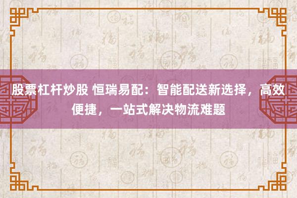 股票杠杆炒股 恒瑞易配：智能配送新选择，高效便捷，一站式解决物流难题