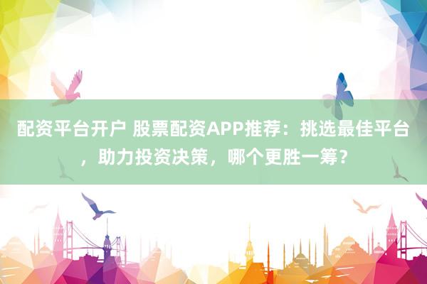 配资平台开户 股票配资APP推荐：挑选最佳平台，助力投资决策，哪个更胜一筹？