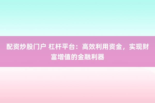 配资炒股门户 杠杆平台：高效利用资金，实现财富增值的金融利器