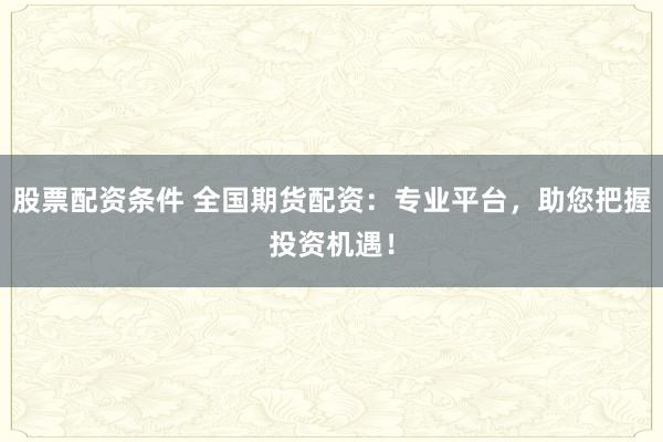 股票配资条件 全国期货配资：专业平台，助您把握投资机遇！