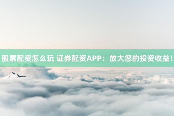 股票配资怎么玩 证券配资APP：放大您的投资收益！