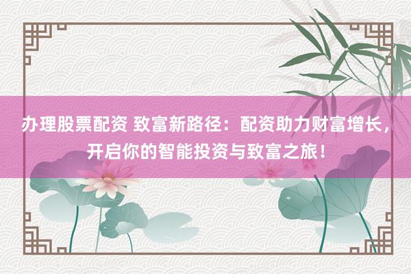 办理股票配资 致富新路径：配资助力财富增长，开启你的智能投资与致富之旅！