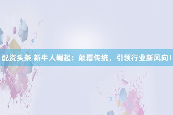 配资头条 新牛人崛起：颠覆传统，引领行业新风向！
