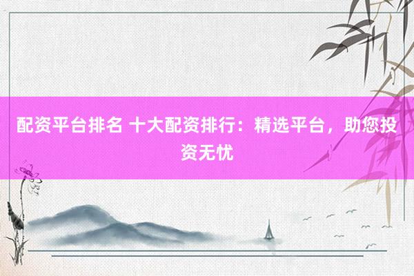 配资平台排名 十大配资排行：精选平台，助您投资无忧