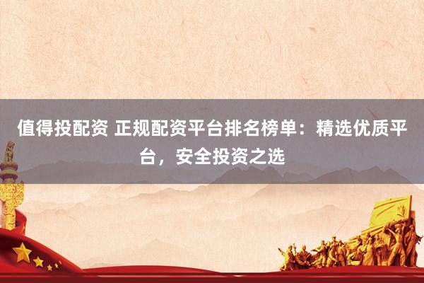值得投配资 正规配资平台排名榜单：精选优质平台，安全投资之选