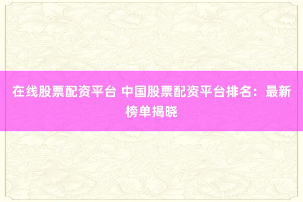 在线股票配资平台 中国股票配资平台排名：最新榜单揭晓