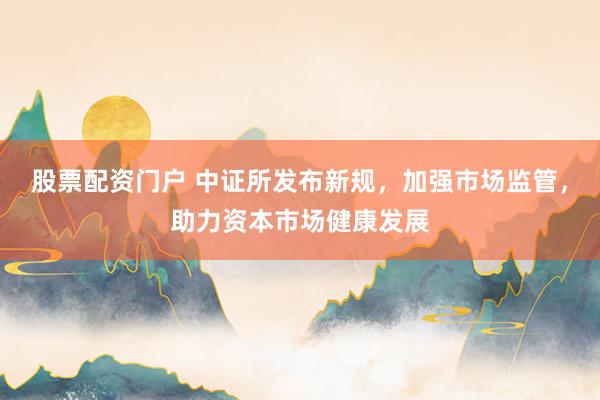 股票配资门户 中证所发布新规，加强市场监管，助力资本市场健康发展
