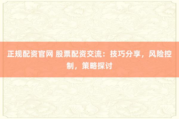 正规配资官网 股票配资交流：技巧分享，风险控制，策略探讨