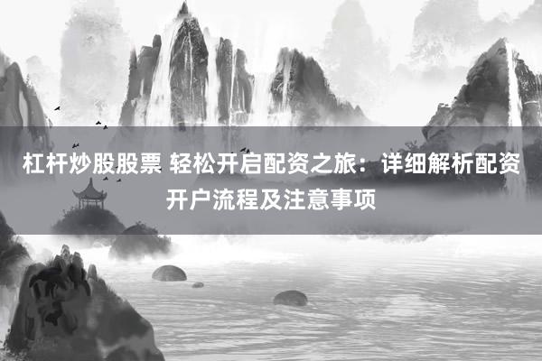 杠杆炒股股票 轻松开启配资之旅：详细解析配资开户流程及注意事项