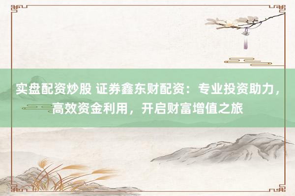 实盘配资炒股 证券鑫东财配资：专业投资助力，高效资金利用，开启财富增值之旅